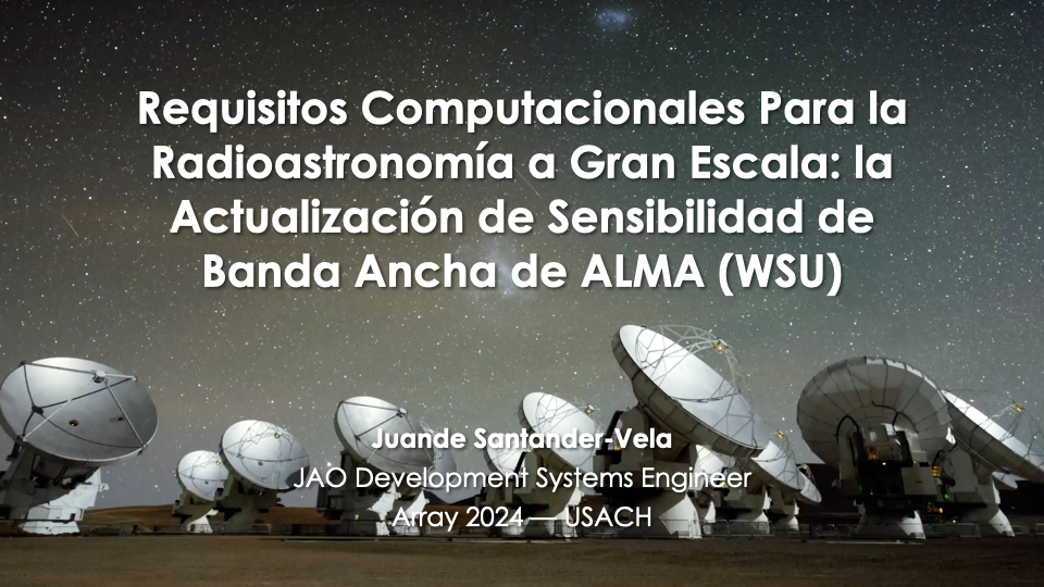 Portada de una charla llamada "Requisitos computacionales para la radioastronomía a gran escala: la Actualización de Sensibilidad de Banda Ancha de ALMA (WSU). Detrás del texto se ve el cielo del sur de Chile con la via láctea visible, y también antenas de ALMA. Debajo se identifica al autor, fecha y lugar de la charla: Juande Santander-Vela, JAO Development System Engineering, Array 2024 23 de octubre de 2024.